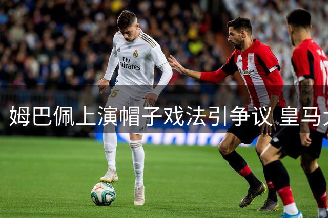 姆巴佩上演帽子戏法引争议 皇马大胜背后存隐忧